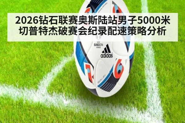 2026钻石联赛奥斯陆站男子5000米切普特杰破赛会纪录配速策略分析
