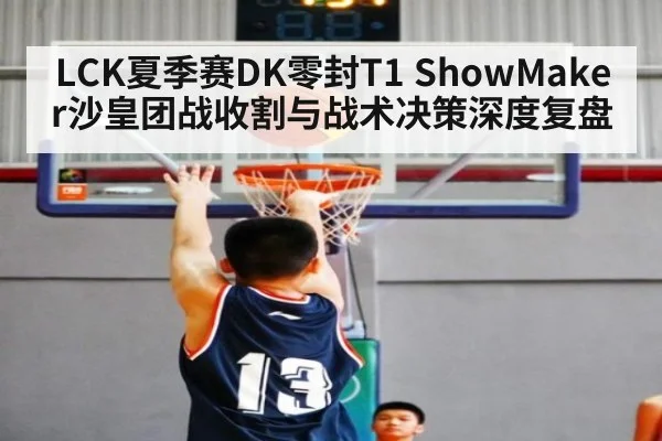 LCK夏季赛DK零封T1 ShowMaker沙皇团战收割与战术决策深度复盘