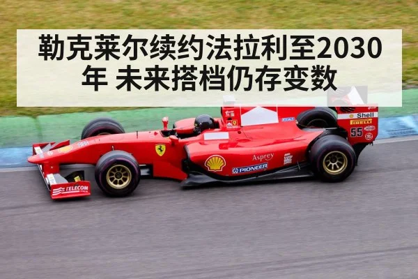 勒克莱尔续约法拉利至2030年 未来搭档仍存变数